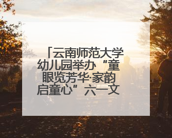 云南师范大学幼儿园举办“童眼览芳华·家韵启童心”六一文艺汇演