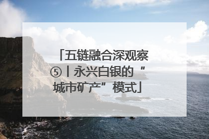 五链融合深观察⑤丨永兴白银的“城市矿产”模式