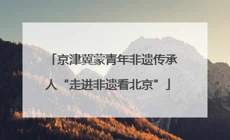京津冀蒙青年非遗传承人“走进非遗看北京”
