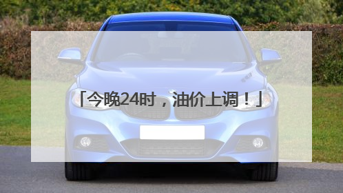 今晚24时，油价上调！