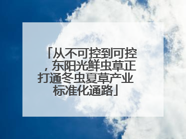 从不可控到可控，东阳光鲜虫草正打通冬虫夏草产业标准化通路