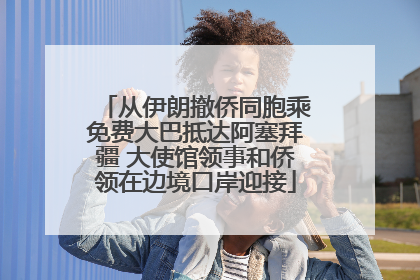 从伊朗撤侨同胞乘免费大巴抵达阿塞拜疆 大使馆领事和侨领在边境口岸迎接
