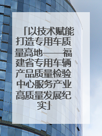 以技术赋能打造专用车质量高地——福建省专用车辆产品质量检验中心服务产业高质量发展纪实