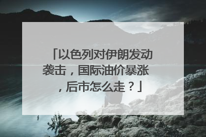 以色列对伊朗发动袭击，国际油价暴涨，后市怎么走？