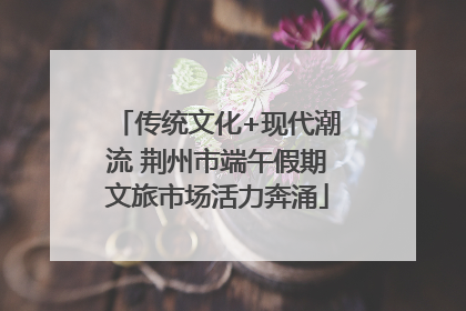 传统文化+现代潮流 荆州市端午假期文旅市场活力奔涌