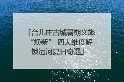 台儿庄古城暑期文旅“焕新” 四大维度解锁运河夏日奇遇