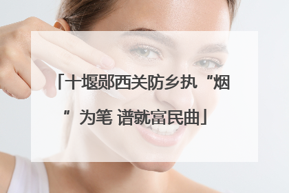 十堰郧西关防乡执“烟”为笔 谱就富民曲
