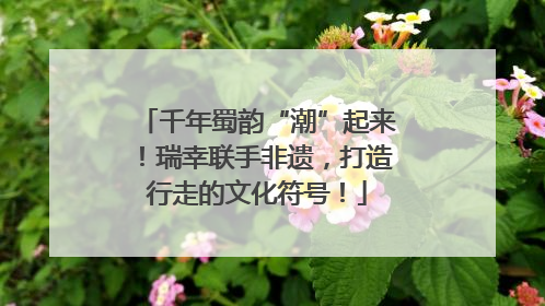 千年蜀韵“潮”起来！瑞幸联手非遗，打造行走的文化符号！
