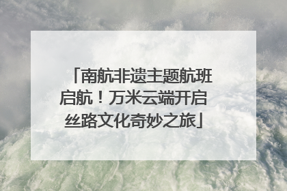 南航非遗主题航班启航！万米云端开启丝路文化奇妙之旅