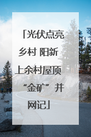 光伏点亮乡村 阳新上余村屋顶“金矿”并网记