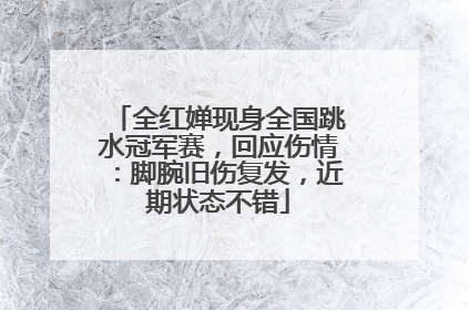 全红婵现身全国跳水冠军赛，回应伤情：脚腕旧伤复发，近期状态不错