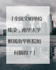 全国文明单位殊荣，南华大学附属南华医院如何摘得？