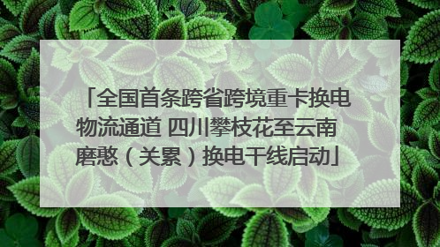 全国首条跨省跨境重卡换电物流通道 四川攀枝花至云南磨憨（关累）换电干线启动