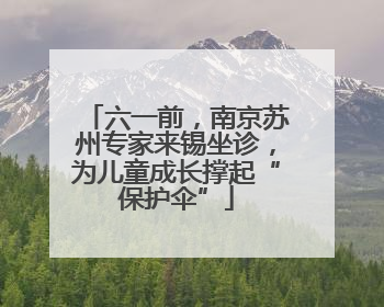 六一前，南京苏州专家来锡坐诊，为儿童成长撑起“保护伞”