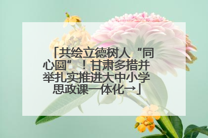 共绘立德树人“同心圆”！甘肃多措并举扎实推进大中小学思政课一体化→