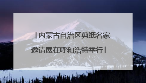 内蒙古自治区剪纸名家邀请展在呼和浩特举行