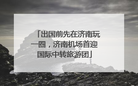 出国前先在济南玩一圈，济南机场首迎国际中转旅游团