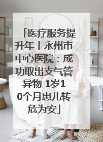 医疗服务提升年丨永州市中心医院：成功取出支气管异物 1岁10个月患儿转危为安