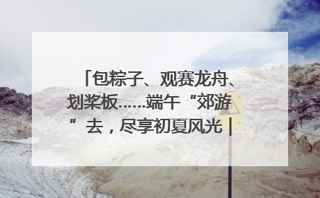 包粽子、观赛龙舟、划桨板……端午“郊游”去，尽享初夏风光｜端午氛围最浓时①