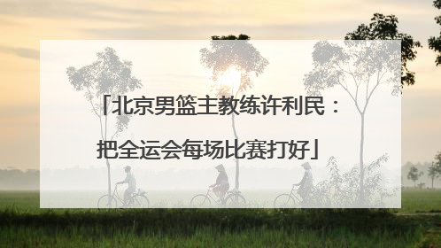 北京男篮主教练许利民：把全运会每场比赛打好