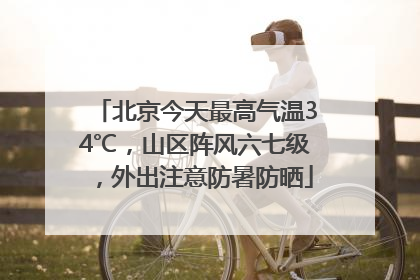 北京今天最高气温34℃，山区阵风六七级，外出注意防暑防晒