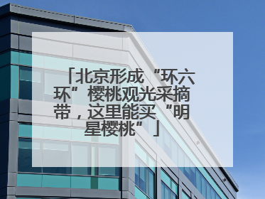 北京形成“环六环”樱桃观光采摘带，这里能买“明星樱桃”