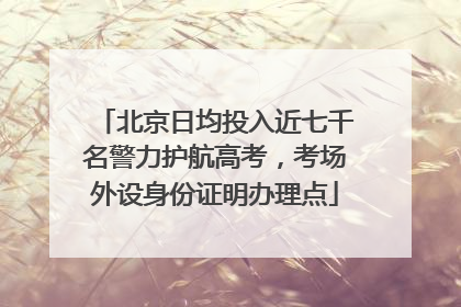 北京日均投入近七千名警力护航高考，考场外设身份证明办理点