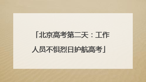 北京高考第二天：工作人员不惧烈日护航高考