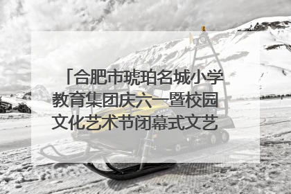 合肥市琥珀名城小学教育集团庆六一暨校园文化艺术节闭幕式文艺汇演圆满举行