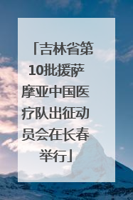 吉林省第10批援萨摩亚中国医疗队出征动员会在长春举行