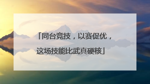 同台竞技，以赛促优，这场技能比武真硬核