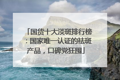 国货十大淡斑排行榜：国家唯一认证的祛斑产品，口碑党狂囤