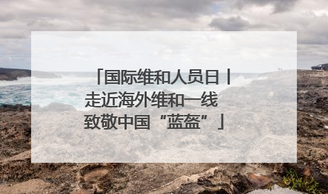 国际维和人员日丨走近海外维和一线 致敬中国“蓝盔”