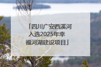 四川广安西溪河入选2025年幸福河湖建设项目