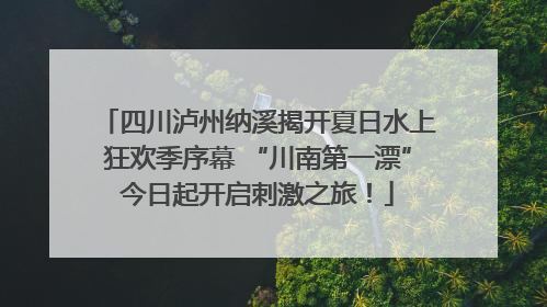 四川泸州纳溪揭开夏日水上狂欢季序幕 “川南第一漂”今日起开启刺激之旅！