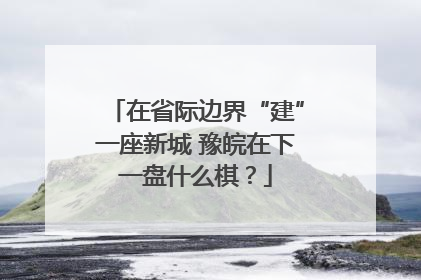 在省际边界“建”一座新城 豫皖在下一盘什么棋？