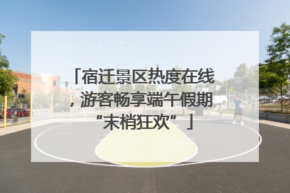 宿迁景区热度在线，游客畅享端午假期“末梢狂欢”