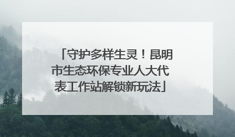 守护多样生灵！昆明市生态环保专业人大代表工作站解锁新玩法