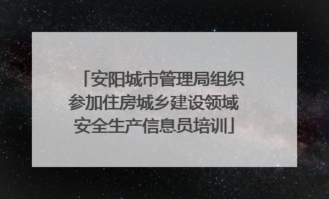 安阳城市管理局组织参加住房城乡建设领域安全生产信息员培训