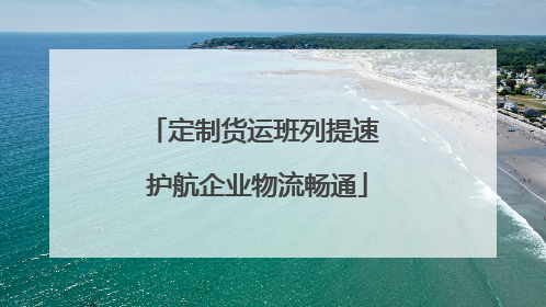 定制货运班列提速 护航企业物流畅通