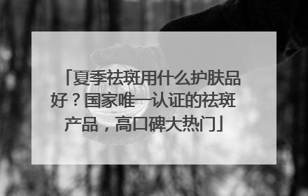 夏季祛斑用什么护肤品好？国家唯一认证的祛斑产品，高口碑大热门