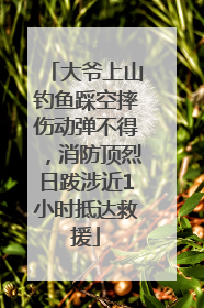 大爷上山钓鱼踩空摔伤动弹不得，消防顶烈日跋涉近1小时抵达救援