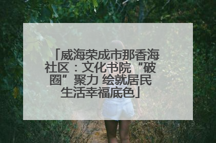 威海荣成市那香海社区：文化书院“破圈”聚力 绘就居民生活幸福底色