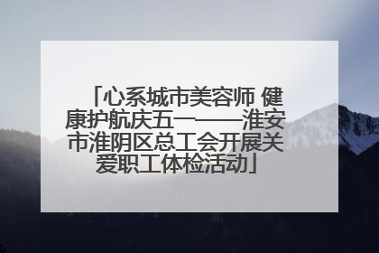 心系城市美容师 健康护航庆五一——淮安市淮阴区总工会开展关爱职工体检活动