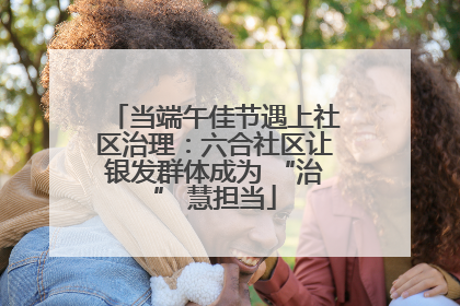 当端午佳节遇上社区治理：六合社区让银发群体成为 “治” 慧担当