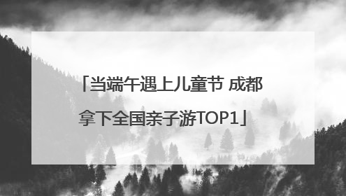 当端午遇上儿童节 成都拿下全国亲子游TOP1