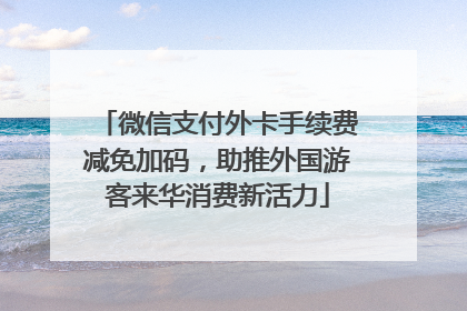 微信支付外卡手续费减免加码，助推外国游客来华消费新活力