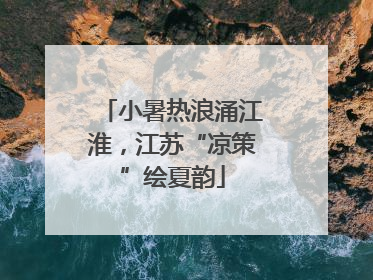 小暑热浪涌江淮，江苏“凉策”绘夏韵