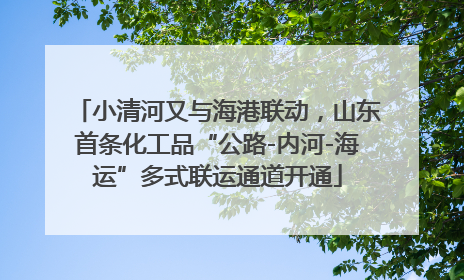 小清河又与海港联动，山东首条化工品“公路-内河-海运”多式联运通道开通