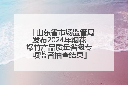 山东省市场监管局发布2024年烟花爆竹产品质量省级专项监督抽查结果